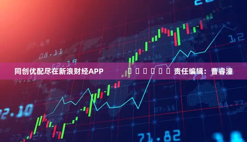 同创优配尽在新浪财经APP            						责任编辑：曹睿潼