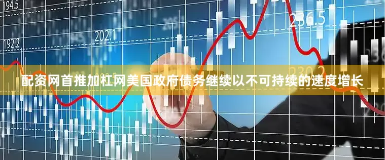 配资网首推加杠网美国政府债务继续以不可持续的速度增长