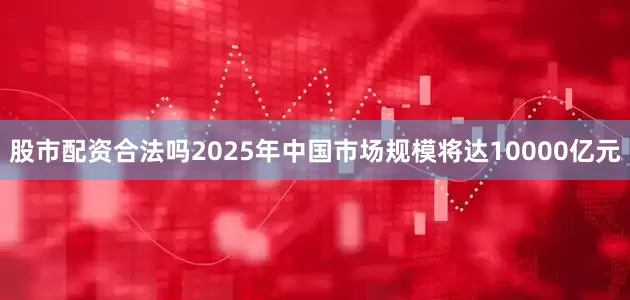 股市配资合法吗2025年中国市场规模将达10000亿元