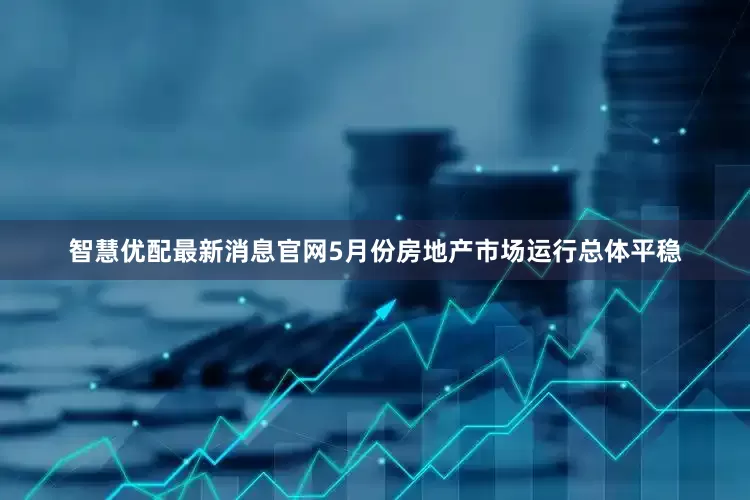 智慧优配最新消息官网5月份房地产市场运行总体平稳