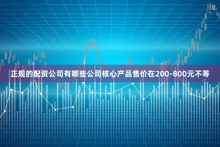 正规的配资公司有哪些公司核心产品售价在200-800元不等