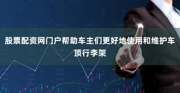 股票配资网门户帮助车主们更好地使用和维护车顶行李架