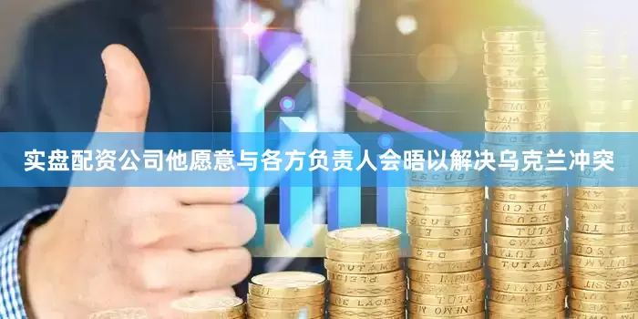 实盘配资公司他愿意与各方负责人会晤以解决乌克兰冲突