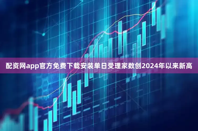 配资网app官方免费下载安装单日受理家数创2024年以来新高