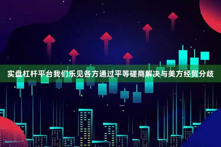 实盘杠杆平台我们乐见各方通过平等磋商解决与美方经贸分歧