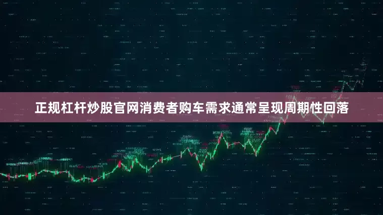 正规杠杆炒股官网消费者购车需求通常呈现周期性回落