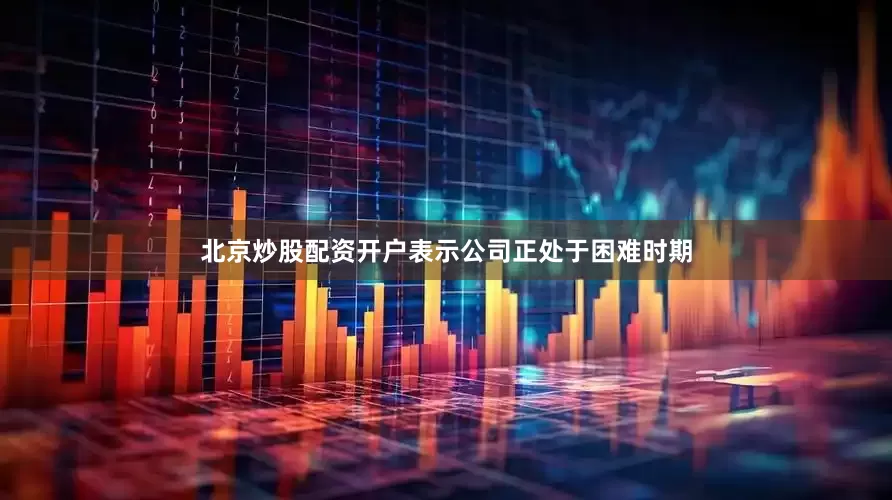 北京炒股配资开户表示公司正处于困难时期