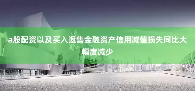a股配资以及买入返售金融资产信用减值损失同比大幅度减少