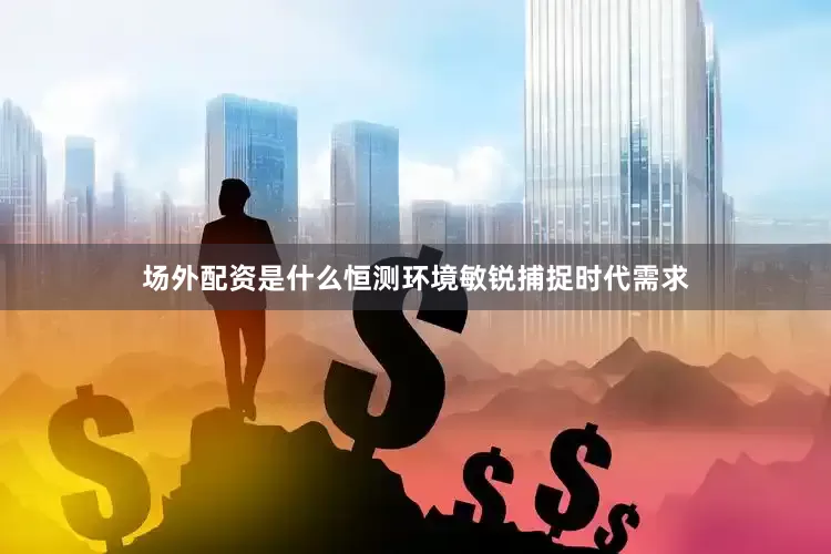 场外配资是什么恒测环境敏锐捕捉时代需求