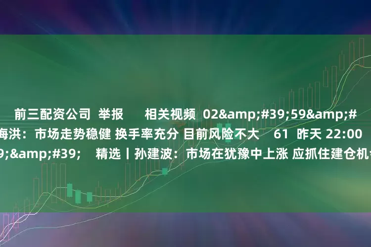 前三配资公司  举报      相关视频  02&#39;59&#39;&#39;    精选丨魏海洪：市场走势稳健 换手率充分 目前风险不大    61  昨天 22:00     01&#39;39&#39;&#39;    精选丨孙建波：市场在犹豫中上涨 应抓住建仓机会    1132  07-04 20:34     04&#39;1