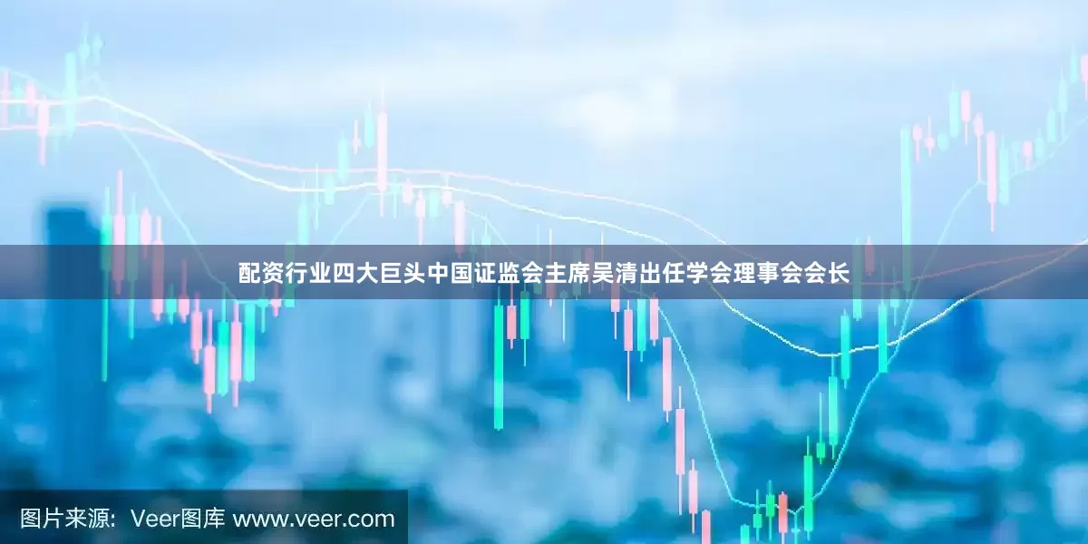配资行业四大巨头中国证监会主席吴清出任学会理事会会长