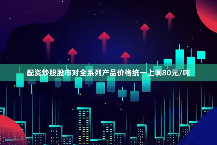 配资炒股股市对全系列产品价格统一上调80元/吨