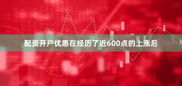 配资开户优惠在经历了近600点的上涨后