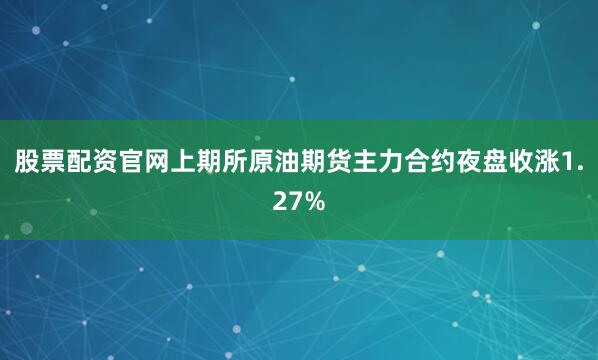 股票配资官网上期所原油期货主力合约夜盘收涨1.27%