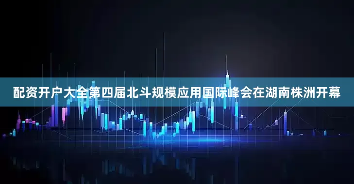配资开户大全第四届北斗规模应用国际峰会在湖南株洲开幕