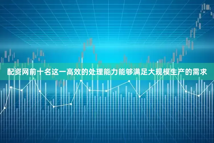 配资网前十名这一高效的处理能力能够满足大规模生产的需求