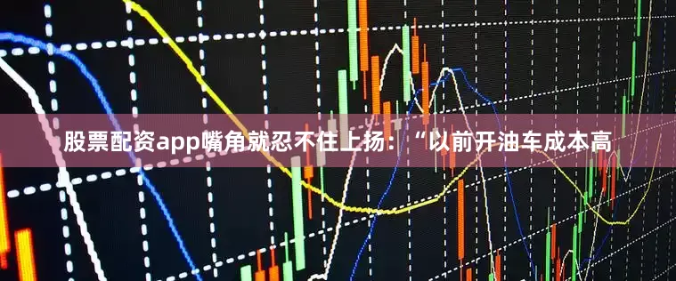 股票配资app嘴角就忍不住上扬：“以前开油车成本高