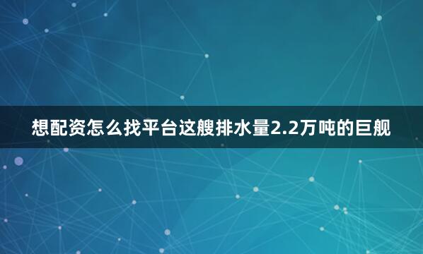 想配资怎么找平台这艘排水量2.2万吨的巨舰