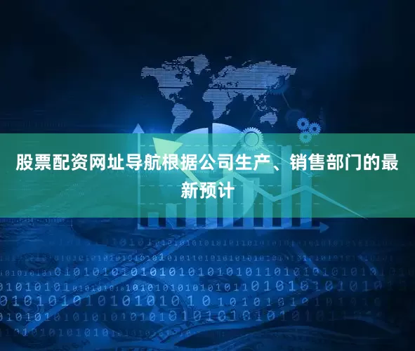 股票配资网址导航根据公司生产、销售部门的最新预计