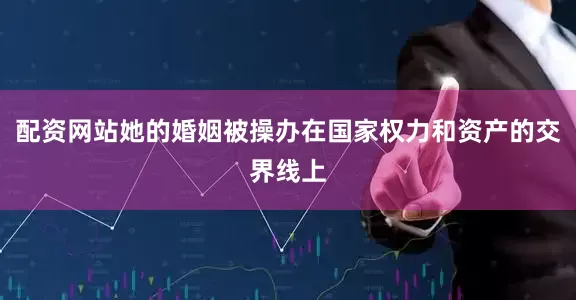 配资网站她的婚姻被操办在国家权力和资产的交界线上